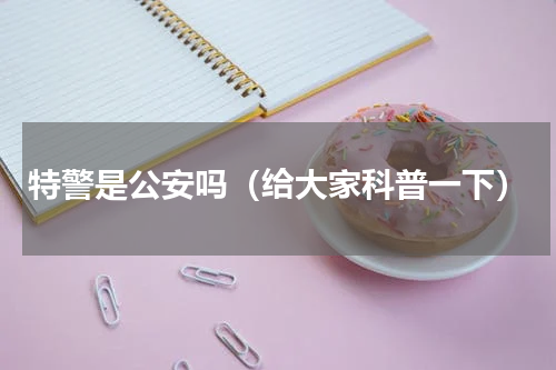特警是公安吗（给大家科普一下）