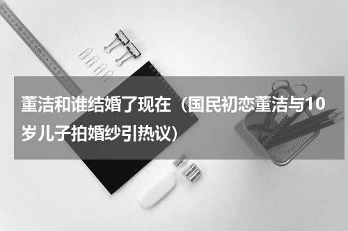 董洁和谁结婚了现在（国民初恋董洁与10岁儿子拍婚纱引热议）