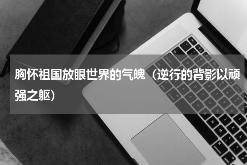 胸怀祖国放眼世界的气魄（逆行的背影以顽强之躯）