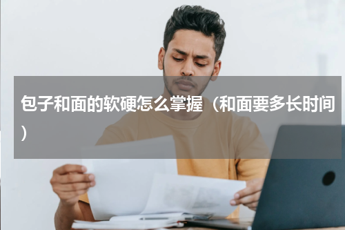 包子和面的软硬怎么掌握（和面要多长时间）