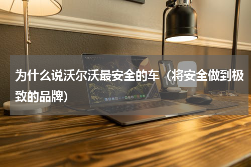 为什么说沃尔沃最安全的车（将安全做到极致的品牌）