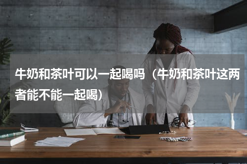 牛奶和茶叶可以一起喝吗（牛奶和茶叶这两者能不能一起喝）