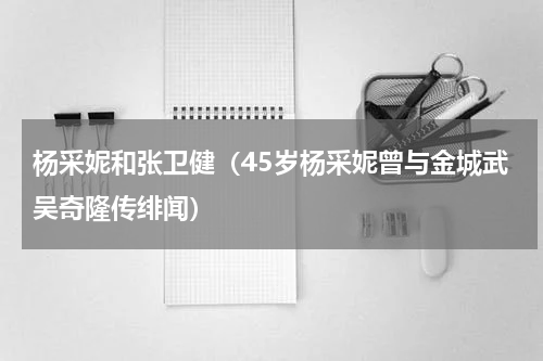 杨采妮和张卫健（45岁杨采妮曾与金城武吴奇隆传绯闻）