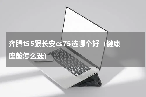 奔腾t55跟长安cs75选哪个好（健康座舱怎么选）