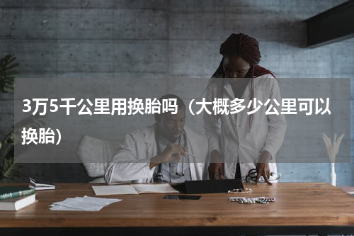 3万5千公里用换胎吗（大概多少公里可以换胎）