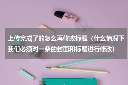 上传完成了的怎么再修改标题（什么情况下我们必须对一条的封面和标题进行修改）