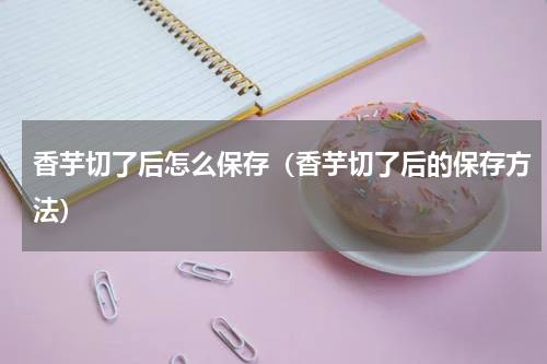 香芋切了后怎么保存（香芋切了后的保存方法）