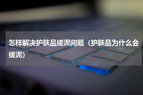 怎样解决护肤品搓泥问题（护肤品为什么会搓泥）