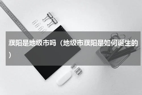 濮阳是地级市吗（地级市濮阳是如何诞生的）