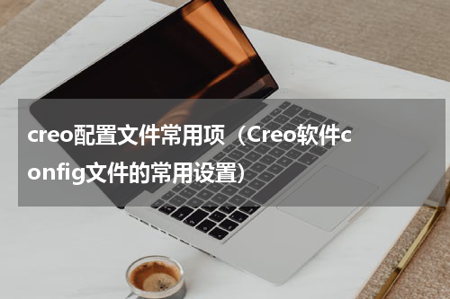 creo配置文件常用项（Creo软件config文件的常用设置）