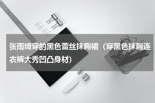 张雨绮穿的黑色蕾丝抹胸裙（穿黑色抹胸连衣裤大秀凹凸身材）