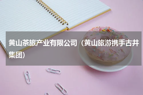 黄山茶旅产业有限公司（黄山旅游携手古井集团）