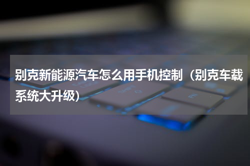 别克新能源汽车怎么用手机控制（别克车载系统大升级）