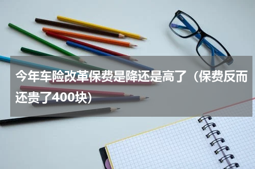 今年车险改革保费是降还是高了（保费反而还贵了400块）