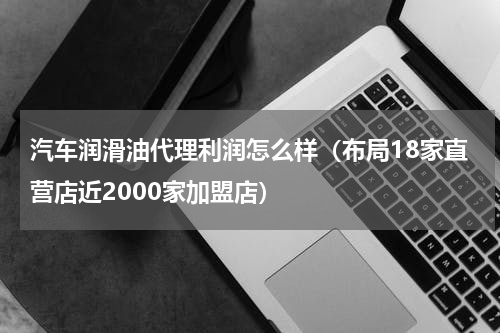 汽车润滑油代理利润怎么样（布局18家直营店近2000家加盟店）