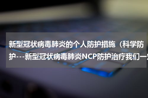 新型冠状病毒肺炎的个人防护措施（科学防护---新型冠状病毒肺炎NCP防护治疗我们一定要注意这十件事）