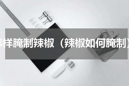 怎样腌制辣椒（辣椒如何腌制）