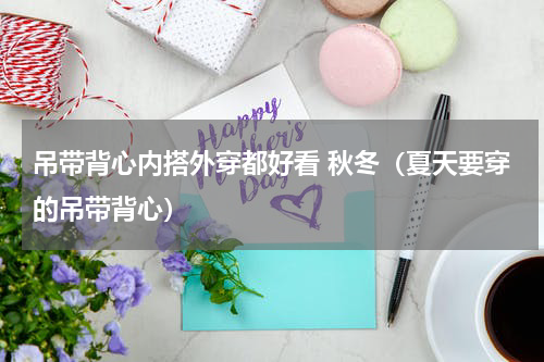 吊带背心内搭外穿都好看 秋冬（夏天要穿的吊带背心）
