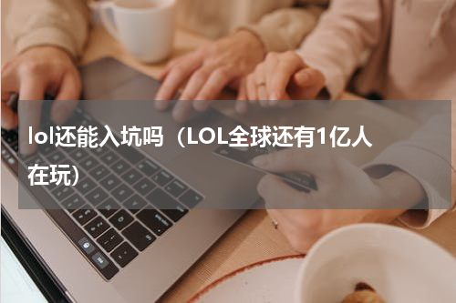 lol还能入坑吗（LOL全球还有1亿人在玩）