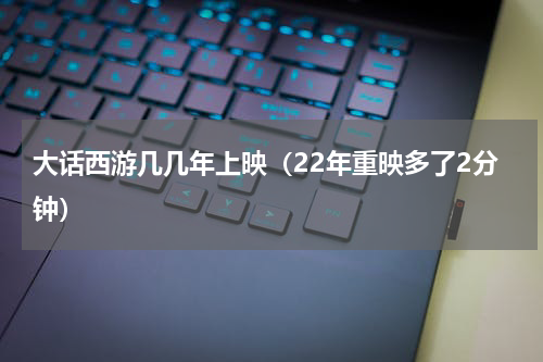 大话西游几几年上映（22年重映多了2分钟）