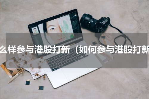 怎么样参与港股打新（如何参与港股打新）