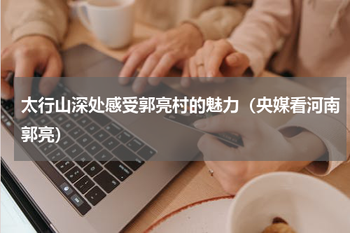 太行山深处感受郭亮村的魅力（央媒看河南郭亮）