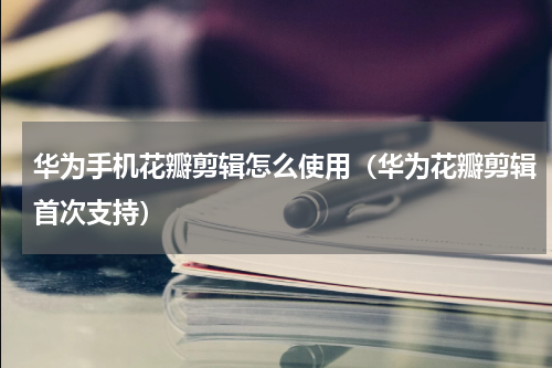 华为手机花瓣剪辑怎么使用（华为花瓣剪辑首次支持）