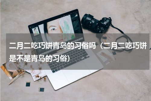二月二吃巧饼青岛的习俗吗（二月二吃巧饼是不是青岛的习俗）