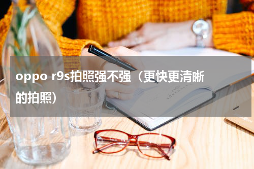 oppo r9s拍照强不强（更快更清晰的拍照）