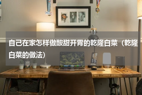 自己在家怎样做酸甜开胃的乾隆白菜（乾隆白菜的做法）
