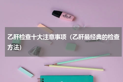 乙肝检查十大注意事项（乙肝最经典的检查方法）