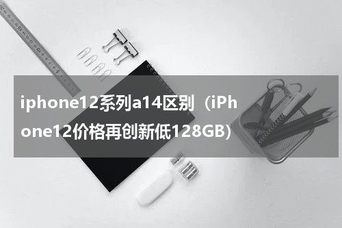 iphone12系列a14区别（iPhone12价格再创新低128GB）