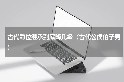 古代爵位继承到底降几级（古代公侯伯子男）