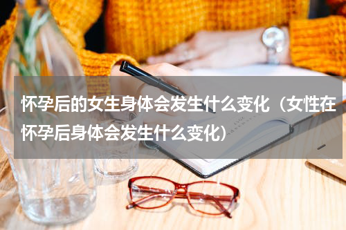 怀孕后的女生身体会发生什么变化（女性在怀孕后身体会发生什么变化）