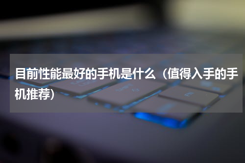 目前性能最好的手机是什么（值得入手的手机推荐）