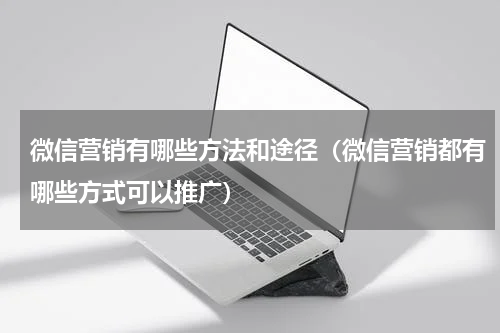 微信营销有哪些方法和途径（微信营销都有哪些方式可以推广）