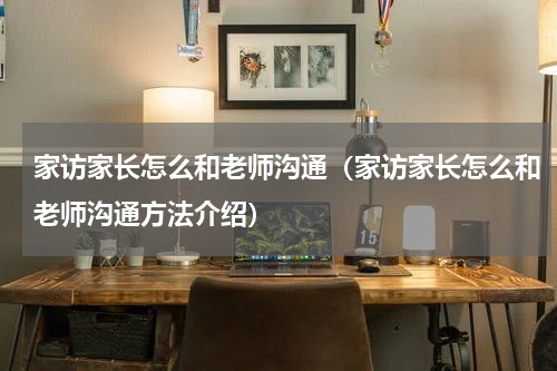 家访家长怎么和老师沟通（家访家长怎么和老师沟通方法介绍）