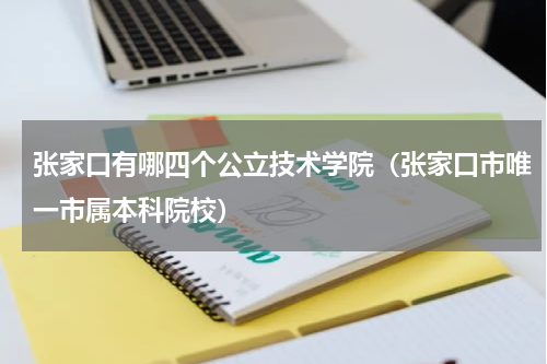 张家口有哪四个公立技术学院（张家口市唯一市属本科院校）