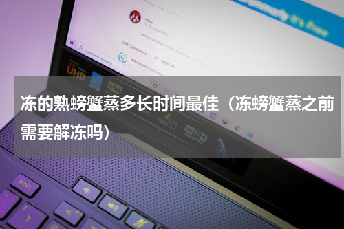 冻的熟螃蟹蒸多长时间最佳（冻螃蟹蒸之前需要解冻吗）