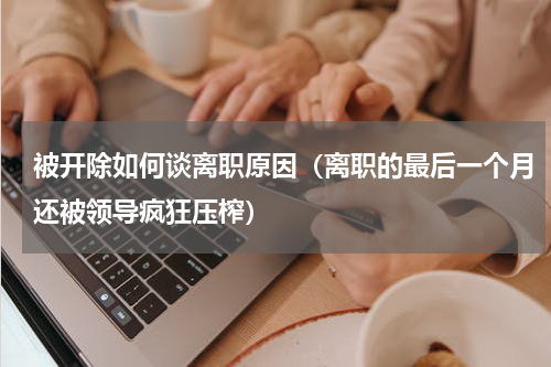 被开除如何谈离职原因（离职的最后一个月还被领导疯狂压榨）