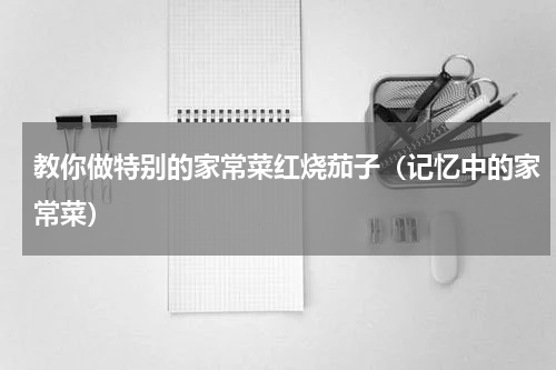 教你做特别的家常菜红烧茄子（记忆中的家常菜）