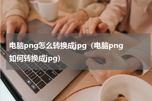 电脑png怎么转换成jpg（电脑png如何转换成jpg）