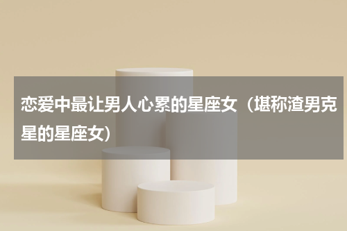 恋爱中最让男人心累的星座女（堪称渣男克星的星座女）
