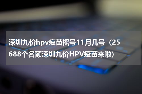 深圳九价hpv疫苗摇号11月几号（25688个名额深圳九价HPV疫苗来啦）