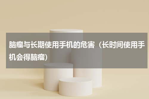 脑瘤与长期使用手机的危害（长时间使用手机会得脑瘤）