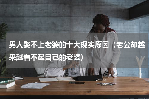 男人娶不上老婆的十大现实原因（老公却越来越看不起自己的老婆）
