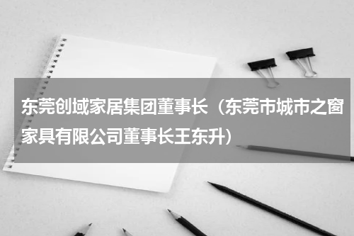 东莞创域家居集团董事长（东莞市城市之窗家具有限公司董事长王东升）