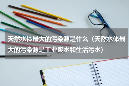 天然水体最大的污染源是什么（天然水体最大的污染源是工业废水和生活污水）