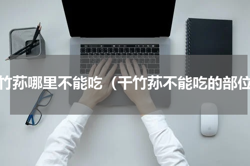 干竹荪哪里不能吃（干竹荪不能吃的部位）