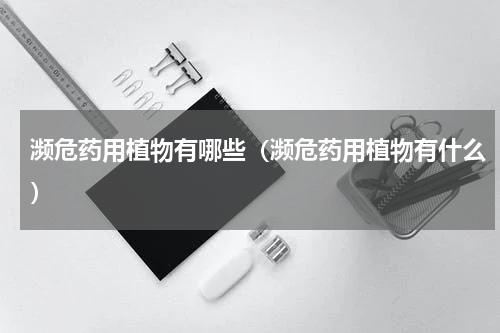 濒危药用植物有哪些（濒危药用植物有什么）